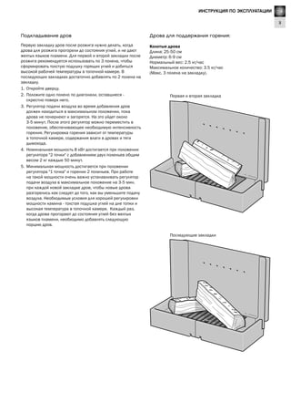 GB
3
Lighting Instructions
Дрова для поддержания горения:
Колотые дрова
Длина: 25-50 см
Диаметр: 6-9 см
Нормальный вес: 2.5 кг/час
Максимальное количество: 3.5 кг/час
(Макс. 3 полена на закладку).
Последующие закладки
Первая и вторая закладка
Подкладывание дров
Первую закладку дров после розжига нужно делать, когда
дрова для розжига прогорели до состояния углей, и не дают
желтых языков пламени. Для первой и второй закладки после
розжига рекомендуется использовать по 3 полена, чтобы
сформировать толстую подушку горящих углей и добиться
высокой рабочей температуры в топочной камере. В
последующих закладках достаточно добавлять по 2 полена на
закладку.
1.	 Откройте дверцу.
2.	 Положите одно полено по диагонали, оставшиеся -
скрестно поверх него.
3.	 Регулятор подачи воздуха во время добавления дров
должен находиться в максимальном положении, пока
дрова не почернеют и загорятся. На это уйдет около
3-5 минут. После этого регулятор можно переместить в
положение, обеспечивающее необходимую интенсивность
горения. Регулировка горения зависит от температуры
в топочной камере, содержания влаги в дровах и тяги
дымохода.
4.	 Номинальная мощность 8 кВт достигается при положении
регулятора "2 точки" с добавлением двух поленьев общим
весом 2 кг каждые 50 минут.
5.	 Минимальная мощность достигается при положении
регулятора "1 точка" и горении 2 поленьев. При работе
на такой мощности очень важно устанавливать регулятор
подачи воздуха в максимальное положение на 3-5 мин.
при каждой новой закладке дров, чтобы новые дрова
разгорелись как следует до того, как вы уменьшите подачу
воздуха. Необходимые условия для хорошей регулировки
мощности камина - толстая подушка углей на дне топки и
высокая температура в топочной камере. Каждый раз,
когда дрова прогорают до состояния углей без желтых
языков пламени, необходимо добавлять следующую
порцию дров.
RUИНСТРУКЦИЯ ПО ЭКСПЛУАТАЦИИ
 