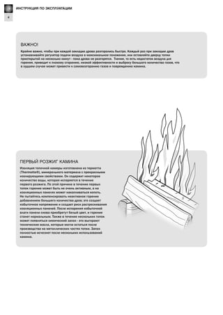GB
4
Lighting Instructions
ВАЖНО!
Крайне важно, чтобы при каждой закладке дрова разгорались быстро. Каждый раз при закладке дров
устанавливайте регулятор подачи воздуха в максимальное положение, или оставляйте дверцу топки
приоткрытой на несколько минут - пока дрова не разгорятся. Тление, то есть недостаток воздуха для
горения, приводит к плохому сгоранию, низкой эффективности и выбросу большого количества газов, что
в худшем случае может привести к самовозгоранию газов и повреждению камина.
Изоляция топочной камеры изготовлена из термотта
(Thermotte®), минерального материала с прекрасными
изолирующими свойствами. Он содержит некоторое
количество воды, которая испаряется в течение
первого розжига. По этой причине в течение первых
топок горение может быть не очень активным, а на
изоляционных панелях может накапливаться копоть.
Не пытайтесь компенсировать неактивное горение
добавлением большего количества дров; это создает
избыточное напряжение и создает риск растрескивания
изоляционных панелей. После испарения избыточной
влаги панели снова приобретут белый цвет, и горение
станет нормальным. Также в течение нескольких топок
может появляться химический запах - это выгорают
технические масла, которые могли остаться после
производства на металлических частях топки. Запах
полностью исчезнет после нескольких использований
камина.
ПЕРВЫЙ РОЗЖИГ КАМИНА
RU ИНСТРУКЦИЯ ПО ЭКСПЛУАТАЦИИ
 