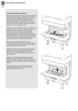 GB
6
Lighting Instructions
ОБСЛУЖИВАНИЕ КАМИНА
Копоть на стекле дверцы топки может появиться даже при
использовании сухих дров с содержанием влаги 15-20%.
Если вы регулярно ухаживаете за камином, достаточно
протирать стекло сухой бумагой изнутри. Сильные
загрязнения удаляются любыми удалителями копоти,
доступными в продаже в супермаркетах или у Вашего
дилера. Никогда не используйте абразивные чистящие
вещества, они могут повредить стекло.
Когда уровень золы в зольнике достигнет прямоугольных
отверстий. нужно его почистить. При очистке зольника
убедитесь, что там нет тлеющих углей. Поднимите
решетку и откиньте ее назад (см. рисунок). Теперь
можно вынуть зольник , в направлении вертикально
вверх. Содержимое зольника высыпается в огнеупорный
контейнер с крышкой, и выдерживается в нем не менее
недели до утилизации с бытовыми отходами. Решетку и
контейнер можно чистить металлической щеткой.
Важно время от времени проверять состояние
уплотнительных шнуров дверцы топки. Если они пришли
в негодность, воздух, просачивающийся в топку, может
помешать правильной работе камина.
Окрашенные части очищаются при помощи моющего
средства и мягкой ткани. Повреждения окрашенных
частей, такие, как мелкие царапины, могут быть
закрашены специальной краской Contura. Свяжитесь с
Вашим дилером.
Через камин постоянно проходит воздух: холодный
воздух для горения поступает из комнаты, нагретый
воздух - в комнату. Поэтому на и под камином постоянно
скапливается пыль. Эти области нуждаются в регулярной
уборке.
Внутренние детали топочной камеры нуждаются в
периодической замене. Частота замены зависит от
режима использования камина.
RU ИНСТРУКЦИЯ ПО ЭКСПЛУАТАЦИИ
 
