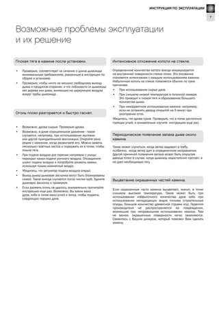 GB
7
Lighting Instructions
Выцветание окрашенных частей камина.
Если окрашенные части камина выцветают, значит, в топке
слишком высокая температура. Такое может быть при
использовании избфыточного количества дров либо при
использовании неподходящих видов топлива (строительные
отходы, большое количество древесной стружки итд). Гарантия
производителя не распространяется на повреждения,
возникшие при неправильном использовании камина. Тем
не менее, окрашенные поверхности легко заменяются.
Свяжитесь с Вашим дилером, который поможет Вам сделать
замену.
Периодическое появление запаха дыма около
камина.
Такое может случиться, когда ветер задувает в трубу,
особенно, когда ветер дует в определенном направлении.
Другой причиной появления запаха может быть открытая
дверца топки в случае, когда дымоход недостаточно прогрет, и
не дает необходимую тягу.
Огонь плохо разгорается и быстро гаснет.
•	 Возможно, дрова сырые. Проверьте дрова.
•	 Возможно, в доме отрицательное давление - такое
случается, например, при использовании вытяжки
или другой принудительной вентиляции. Откройте окно
рядом с камином, когда разжигаете его. Можно зажечь
несколько газетных листов и подержать их в топке, чтобы
пошла тяга.
•	 При подаче воздуха для горения напрямую с улицы:
перекрыт канал подачи уличного воздуха. Отсоедините
шланг подачи воздуха и попробуйте разжечь камин,
используя только комнатный воздух.
•	 Убедитесь, что регулятор подачи воздуха открыт.
•	 Выход дыма/дымовая заслонка могут быть блокированы
сажей. Такое иногда случается после чистки труб. Удалите
дымовую заслонку и проверьте.
•	 Если разжечь огонь не удалось, внимательно прочитайте
инструкцию еще раз. Возможно, Вы взяли мало
дров, либо в топке мало углей и тепла, чтобы поджечь
следующую порцию дров.
Возможные проблемы эксплуатации
и их решение
Плохая тяга в камине после установки.
•	 Проверьте, соответствует ли сечение и длина дымохода
минимальным требованиям, указанным в инструкции по
сборке и установке.
•	 Проверьте, чтобы ничто не мешало свободному выходу
дыма и продуктов сгорания, и что поблизости от дымохода
нет дерева или дома, влияющих на циркуляцию воздуха
вокруг трубы дымохода.
Интенсивное отложение копоти на стекле.
Определенное количество копоти всегда аккумулируется
на внутренней поверхности стекла топки. Эти отложения
становятся интенсивнее с каждым использованием камина.
Избыточная копоть на стекле появляется обычно по трем
причинам:
•	 При использовании сырых дров.
•	 При слишком низкой температуре в топочной камере.
Это приводит к плохой тяге и образованию большего
количества дыма.
•	 При некорректном использовании камина: например,
если не оставлять дверцу открытой на 5 минут при
разгорании огня.
Убедитесь, что дрова сухие. Проверьте, что в топке достаточно
горящих углей, и внимательно изучите инструкцию еще раз.
RUИНСТРУКЦИЯ ПО ЭКСПЛУАТАЦИИ
 