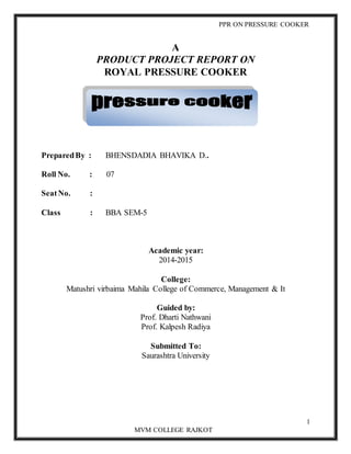 PPR ON PRESSURE COOKER
1
MVM COLLEGE RAJKOT
A
PRODUCT PROJECT REPORT ON
ROYAL PRESSURE COOKER
PreparedBy : BHENSDADIA BHAVIKA D..
Roll No. : 07
SeatNo. :
Class : BBA SEM-5
Academic year:
2014-2015
College:
Matushri virbaima Mahila College of Commerce, Management & It
Guided by:
Prof. Dharti Nathwani
Prof. Kalpesh Radiya
Submitted To:
Saurashtra University
 