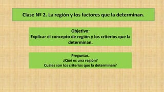 Clase Nº 2. La región y los factores que la determinan.
Objetivo:
Explicar el concepto de región y los criterios que la
determinan.
Preguntas.
¿Qué es una región?
Cuales son los criterios que la determinan?
 
