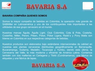 BAVARIA COMPAÑIA QUIENES SOMOS 
Somos la mayor compañía de bebidas en Colombia, la operación más grande de 
SABMiller en Latinoamérica y uno de los contribuyentes más importantes a las 
utilidades de ese grupo cervecero en el mundo. 
Nuestras marcas Águila, Águila Light, Club Colombia, Cola & Pola, Costeña, 
Costeñita, Miller, Peroni, Pilsen, Póker, Póker Ligera, Redd´s y Pony Malta son 
líderes en Colombia en sus respectivas categorías de bebidas. 
Nuestros productos son elaborados bajo estándares internacionales de calidad en 
nuestras seis plantas cerveceras distribuidas geográficamente en Barranquilla, 
Bucaramanga, Duitama, Medellín, Tocancipá y Yumbo, siendo esta última, la 
Cervecería del Valle, la más moderna y eficiente de América Latina. Contamos 
también con dos malterías en Cartagena y Tibitó (Cundinamarca), una fábrica de 
etiquetas y una fábrica de tapas. 
 