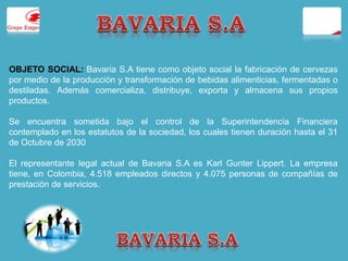 OBJETO SOCIAL: Bavaria S.A tiene como objeto social la fabricación de cervezas 
por medio de la producción y transformación de bebidas alimenticias, fermentadas o 
destiladas. Además comercializa, distribuye, exporta y almacena sus propios 
productos. 
Se encuentra sometida bajo el control de la Superintendencia Financiera 
contemplado en los estatutos de la sociedad, los cuales tienen duración hasta el 31 
de Octubre de 2030 
El representante legal actual de Bavaria S.A es Karl Gunter Lippert. La empresa 
tiene, en Colombia, 4.518 empleados directos y 4.075 personas de compañías de 
prestación de servicios. 
 