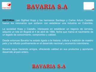 HISTORIA: Leo Sigfried Kopp y los hermanos Santiago y Carlos Arturo Castello 
fueron los visionarios que soñaron con establecer una industria en Colombia. 
La sociedad Kopp y Castello, interesada en establecer un negocio de cerveza, 
adquirió un lote en Bogotá el 4 de abril de 1889, fecha que marca el nacimiento de 
un legado de conocimiento, compromiso y calidad. 
Desde entonces Bavaria ha estado ligada a la historia, cultura y tradición de nuestro 
país y ha influido positivamente en el desarrollo nacional y economía colombiana. 
Bavaria sigue haciendo amigos, ofreciendo calidad en sus productos y aportando 
desarrollo al país entero. 
 