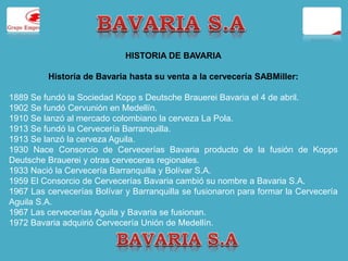 HISTORIA DE BAVARIA 
Historia de Bavaria hasta su venta a la cervecería SABMiller: 
1889 Se fundó la Sociedad Kopp s Deutsche Brauerei Bavaria el 4 de abril. 
1902 Se fundó Cervunión en Medellín. 
1910 Se lanzó al mercado colombiano la cerveza La Pola. 
1913 Se fundó la Cervecería Barranquilla. 
1913 Se lanzó la cerveza Aguila. 
1930 Nace Consorcio de Cervecerías Bavaria producto de la fusión de Kopps 
Deutsche Brauerei y otras cerveceras regionales. 
1933 Nació la Cervecería Barranquilla y Bolívar S.A. 
1959 El Consorcio de Cervecerías Bavaria cambió su nombre a Bavaria S.A. 
1967 Las cervecerías Bolívar y Barranquilla se fusionaron para formar la Cervecería 
Aguila S.A. 
1967 Las cervecerías Aguila y Bavaria se fusionan. 
1972 Bavaria adquirió Cervecería Unión de Medellín. 
 