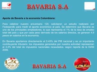 Aporte de Bavaria a la economía Colombiana: 
Para celebrar nuestro aniversario 120, solicitaron un estudio realizado por 
Fedesarollo para medir el aporte económico al país. Se determinó que Bavaria es 
uno de los principales empleadores, lo que representa el 1% de la tasa de empleo 
total del país y que por cada peso derivado de los salarios directos, se generan 4.9 
pesos en salarios en la economía. 
En Bavaria aportamos directamente el 0.45% del PIB nacional y es un importante 
contribuyente tributario; los impuestos generados por nuestra actividad representan 
el 3.4% del total de impuestos nacionales recaudados, según reporte de la DIAN 
2006. 
 
