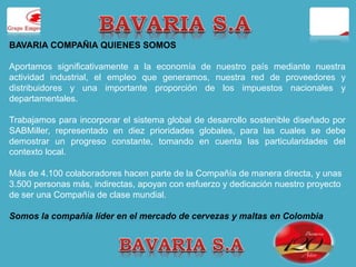 BAVARIA COMPAÑIA QUIENES SOMOS 
Aportamos significativamente a la economía de nuestro país mediante nuestra 
actividad industrial, el empleo que generamos, nuestra red de proveedores y 
distribuidores y una importante proporción de los impuestos nacionales y 
departamentales. 
Trabajamos para incorporar el sistema global de desarrollo sostenible diseñado por 
SABMiller, representado en diez prioridades globales, para las cuales se debe 
demostrar un progreso constante, tomando en cuenta las particularidades del 
contexto local. 
Más de 4.100 colaboradores hacen parte de la Compañía de manera directa, y unas 
3.500 personas más, indirectas, apoyan con esfuerzo y dedicación nuestro proyecto 
de ser una Compañía de clase mundial. 
Somos la compañía líder en el mercado de cervezas y maltas en Colombia 
 