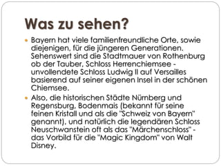 Was zu sehen?
 Bayern hat viele familienfreundliche Orte, sowie
diejenigen, für die jüngeren Generationen.
Sehenswert sind die Stadtmauer von Rothenburg
ob der Tauber, Schloss Herrenchiemsee -
unvollendete Schloss Ludwig II auf Versailles
basierend auf seiner eigenen Insel in der schönen
Chiemsee.
 Also, die historischen Städte Nürnberg und
Regensburg, Bodenmais (bekannt für seine
feinen Kristall und als die "Schweiz von Bayern"
genannt), und natürlich die legendären Schloss
Neuschwanstein oft als das "Märchenschloss" -
das Vorbild für die "Magic Kingdom" von Walt
Disney.
 
