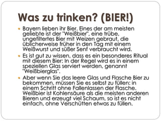 Was zu trinken? (BIER!)
 Bayern lieben ihr Bier. Eines der am meisten
geliebte ist der "Weißbier", eine trübe,
ungefiltertes Bier mit Weizen gebraut, die
üblicherweise früher in den Tag mit einem
Weißwurst und süßer Senf verbraucht wird.
 Es ist gut zu wissen, dass es ein besonderes Ritual
mit diesem Bier: In der Regel wird es in einem
speziellen Glas serviert werden, genannt
"Weißbierglas".
 Aber wenn Sie das leere Glas und Flasche Bier zu
bekommen, müssen Sie es selbst zu füllen: in
einem Schritt ohne Fallenlassen der Flasche.
Weißbier ist Kohlensäure als die meisten anderen
Bieren und erzeugt viel Schaum, so ist es nicht
einfach, ohne Verschütten etwas zu füllen.
 
