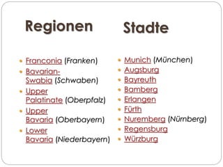 Regionen Stadte
 Franconia (Franken)
 Bavarian-
Swabia (Schwaben)
 Upper
Palatinate (Oberpfalz)
 Upper
Bavaria (Oberbayern)
 Lower
Bavaria (Niederbayern)
 Munich (München)
 Augsburg
 Bayreuth
 Bamberg
 Erlangen
 Fürth
 Nuremberg (Nürnberg)
 Regensburg
 Würzburg
 