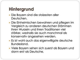 Hintergrund
 Die Bayern sind die stolzesten aller
Deutschen.
 Die Einheimischen bewahren und pflegen im
Vergleich zu anderen deutschen Stämmen
ihren Wurzeln und ihren Traditionen viel
stärker, weshalb sie auch manchmal als
konservativ angesehen werden.
 Es ist wohl auch das eigenwilligste deutsche
Bundesland.
 Viele Bayern sehen sich zuerst als Bayern und
dann erst als Deutsche.
 