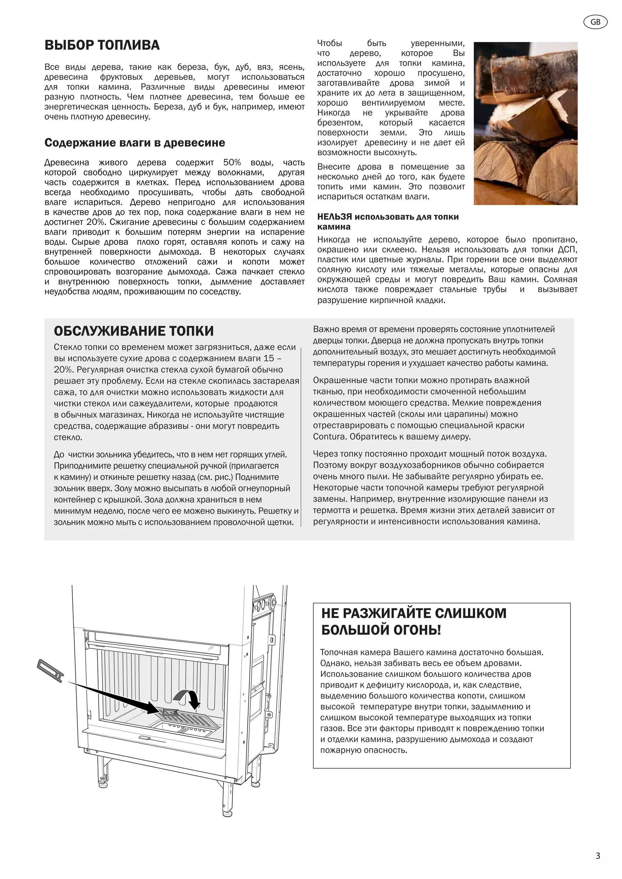 GB
3
ВЫБОР ТОПЛИВА
Все виды дерева, такие как береза, бук, дуб, вяз, ясень,
древесина фруктовых деревьев, могут использоваться
для топки камина. Различные виды древесины имеют
разную плотность. Чем плотнее древесина, тем больше ее
энергетическая ценность. Береза, дуб и бук, например, имеют
очень плотную древесину.
Содержание влаги в древесине
Древесина живого дерева содержит 50% воды, часть
которой свободно циркулирует между волокнами, другая
часть содержится в клетках. Перед использованием дрова
всегда необходимо просушивать, чтобы дать свободной
влаге испариться. Дерево непригодно для использования
в качестве дров до тех пор, пока содержание влаги в нем не
достигнет 20%. Сжигание древесины с большим содержанием
влаги приводит к большим потерям энергии на испарение
воды. Сырые дрова плохо горят, оставляя копоть и сажу на
внутренней поверхности дымохода. В некоторых случаях
большое количество отложений сажи и копоти может
спровоцировать возгорание дымохода. Сажа пачкает стекло
и внутреннюю поверхность топки, дымление доставляет
неудобства людям, проживающим по соседству.
Чтобы быть уверенными,
что дерево, которое Вы
используете для топки камина,
достаточно хорошо просушено,
заготавливайте дрова зимой и
храните их до лета в защищенном,
хорошо вентилируемом месте.
Никогда не укрывайте дрова
брезентом, который касается
поверхности земли. Это лишь
изолирует древесину и не дает ей
возможности высохнуть.
Внесите дрова в помещение за
несколько дней до того, как будете
топить ими камин. Это позволит
испариться остаткам влаги.
НЕЛЬЗЯ использовать для топки
камина
Никогда не используйте дерево, которое было пропитано,
окрашено или склеено. Нельзя использовать для топки ДСП,
пластик или цветные журналы. При горении все они выделяют
соляную кислоту или тяжелые металлы, которые опасны для
окружающей среды и могут повредить Ваш камин. Соляная
кислота также повреждает стальные трубы и вызывает
разрушение кирпичной кладки.
НЕ РАЗЖИГАЙТЕ СЛИШКОМ
БОЛЬШОЙ ОГОНЬ!
Топочная камера Вашего камина достаточно большая.
Однако, нельзя забивать весь ее объем дровами.
Использование слишком большого количества дров
приводит к дефициту кислорода, и, как следствие,
выделению большого количества копоти, слишком
высокой	 температуре внутри топки, задымлению и
слишком высокой температуре выходящих из топки
газов. Все эти факторы приводят к повреждению топки
и отделки камина, разрушению дымохода и создают
пожарную опасность.
ОБСЛУЖИВАНИЕ ТОПКИ
Стекло топки со временем может загрязниться, даже если
вы используете сухие дрова с содержанием влаги 15 –
20%. Регулярная очистка стекла сухой бумагой обычно
решает эту проблему. Если на стекле скопилась застарелая
сажа, то для очистки можно использовать жидкости для
чистки стекол или сажеудалители, которые продаются
в обычных магазинах. Никогда не используйте чистящие
средства, содержащие абразивы - они могут повредить
стекло.
До чистки зольника убедитесь, что в нем нет горящих углей.
Приподнимите решетку специальной ручкой (прилагается
к камину) и откиньте решетку назад (см. рис.) Поднимите
зольник вверх. Золу можно высыпать в любой огнеупорный
контейнер с крышкой. Зола должна храниться в нем
минимум неделю, после чего ее можено выкинуть. Решетку и
зольник можно мыть с использованием проволочной щетки.
Важно время от времени проверять состояние уплотнителей
дверцы топки. Дверца не должна пропускать внутрь топки
дополнительный воздух, это мешает достигнуть необходимой
температуры горения и ухудшает качество работы камина.
Окрашенные части топки можно протирать влажной
тканью, при необходимости смоченной небольшим
количеством моющего средства. Мелкие повреждения
окрашенных частей (сколы или царапины) можно
отреставрировать с помощью специальной краски
Contura. Обратитесь к вашему дилеру.
Через топку постоянно проходит мощный поток воздуха.
Поэтому вокруг воздухозаборников обычно собирается
очень много пыли. Не забывайте регулярно убирать ее.
Некоторые части топочной камеры требуют регулярной
замены. Например, внутренние изолирующие панели из
термотта и решетка. Время жизни этих деталей зависит от
регулярности и интенсивности использования камина.
 