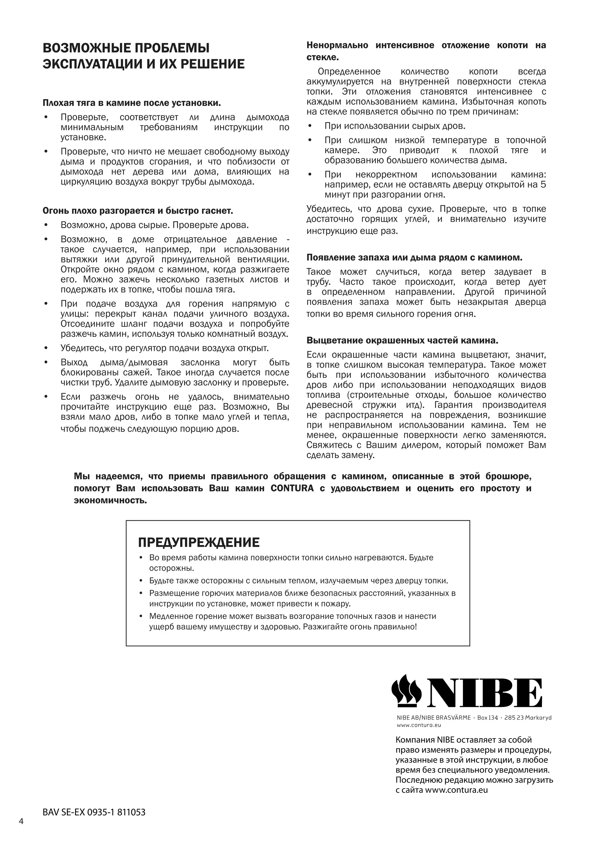 4
ВОЗМОЖНЫЕ ПРОБЛЕМЫ
ЭКСПЛУАТАЦИИ И ИХ РЕШЕНИЕ
Плохая тяга в камине после установки.
•	 Проверьте, соответствует ли длина дымохода
минимальным требованиям инструкции по
установке.
•	 Проверьте, что ничто не мешает свободному выходу
дыма и продуктов сгорания, и что поблизости от
дымохода нет дерева или дома, влияющих на
циркуляцию воздуха вокруг трубы дымохода.
Огонь плохо разгорается и быстро гаснет.
•	 Возможно, дрова сырые. Проверьте дрова.
•	 Возможно, в доме отрицательное давление -
такое случается, например, при использовании
вытяжки или другой принудительной вентиляции.
Откройте окно рядом с камином, когда разжигаете
его. Можно зажечь несколько газетных листов и
подержать их в топке, чтобы пошла тяга.
•	 При подаче воздуха для горения напрямую с
улицы: перекрыт канал подачи уличного воздуха.
Отсоедините шланг подачи воздуха и попробуйте
разжечь камин, используя только комнатный воздух.
•	 Убедитесь, что регулятор подачи воздуха открыт.
•	 Выход дыма/дымовая заслонка могут быть
блокированы сажей. Такое иногда случается после
чистки труб. Удалите дымовую заслонку и проверьте.
•	 Если разжечь огонь не удалось, внимательно
прочитайте инструкцию еще раз. Возможно, Вы
взяли мало дров, либо в топке мало углей и тепла,
чтобы поджечь следующую порцию дров.
Ненормально интенсивное отложение копоти на
стекле.
	 Определенное количество копоти всегда
аккумулируется на внутренней поверхности стекла
топки. Эти отложения становятся интенсивнее с
каждым использованием камина. Избыточная копоть
на стекле появляется обычно по трем причинам:
•	 При использовании сырых дров.
•	 При слишком низкой температуре в топочной
камере. Это приводит к плохой тяге и
образованию большего количества дыма.
•	 При некорректном использовании камина:
например, если не оставлять дверцу открытой на 5
минут при разгорании огня.
Убедитесь, что дрова сухие. Проверьте, что в топке
достаточно горящих углей, и внимательно изучите
инструкцию еще раз.
Появление запаха или дыма рядом с камином.
Такое может случиться, когда ветер задувает в
трубу. Часто такое происходит, когда ветер дует
в определенном направлении. Другой причиной
появления запаха может быть незакрытая дверца
топки во время сильного горения огня.
Выцветание окрашенных частей камина.
Если окрашенные части камина выцветают, значит,
в топке слишком высокая температура. Такое может
быть при использовании избыточного количества
дров либо при использовании неподходящих видов
топлива (строительные отходы, большое количество
древесной стружки итд). Гарантия производителя
не распространяется на повреждения, возникшие
при неправильном использовании камина. Тем не
менее, окрашенные поверхности легко заменяются.
Свяжитесь с Вашим дилером, который поможет Вам
сделать замену.
ПРЕДУПРЕЖДЕНИЕ
•	 Во время работы камина поверхности топки сильно нагреваются. Будьте
осторожны.
•	 Будьте также осторожны с сильным теплом, излучаемым через дверцу топки.
•	 Размещение горючих материалов ближе безопасных расстояний, указанных в
инструкции по установке, может привести к пожару.
•	 Медленное горение может вызвать возгорание топочных газов и нанести
ущерб вашему имуществу и здоровью. Разжигайте огонь правильно!
Компания NIBE оставляет за собой
право изменять размеры и процедуры,
указанные в этой инструкции, в любое
время без специального уведомления.
Последнюю редакцию можно загрузить
с сайта www.contura.eu
BAV SE-EX 0935-1 811053
NIBE AB/NIBE BRASVÄRME · Box 134 · 285 23 Markaryd
www.contura.eu
Мы надеемся, что приемы правильного обращения с камином, описанные в этой брошюре,
помогут Вам использовать Ваш камин CONTURA с удовольствием и оценить его простоту и
экономичность.
 