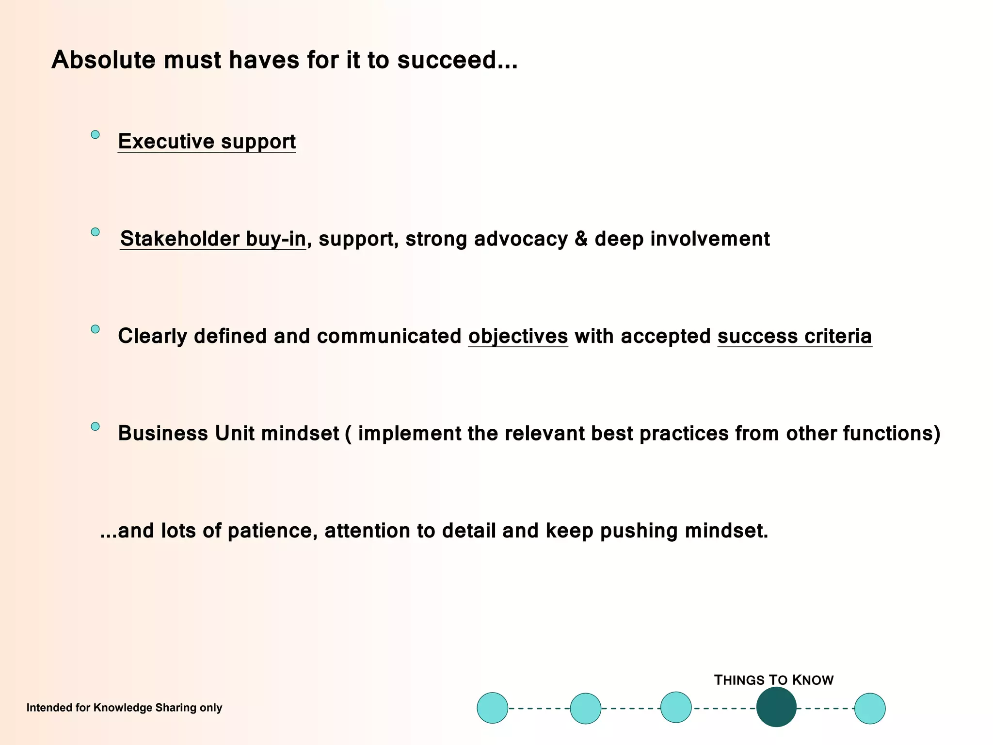 Intended for Knowledge Sharing onlyIntended for Knowledge Sharing only
Executive support
THINGS TO KNOW
Absolute must haves for it to succeed...
...and lots of patience, attention to detail and keep pushing mindset.
Business Unit mindset ( implement the relevant best practices from other functions)
Stakeholder buy-in, support, strong advocacy & deep involvement
Clearly defined and communicated objectives with accepted success criteria
 