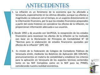 ANTECEDENTES
1. La inflación es un fenómeno de la economía que ha afectado a
Venezuela, especialmente en las últimas décadas; aunque sus efectos y
magnitudes se reduzcan con el tiempo, es un aspecto distorsionante en
la información financiera, por lo que los estados financieros preparados
a partir del costo histórico sin considerar los efectos de la inflación, no
proporcionan información adecuada a sus usuarios.
2. Desde 1992 y de acuerdo con VenPCGA, la reexpresión de los estados
financieros para reconocer los efectos de la inflación se ha realizado
con base en la Declaración de Principios de Contabilidad N° 10
“Normas para la elaboración de estados financieros ajustados por
efectos de la inflación” (DPC 10).
3. Es misión de la Federación de Colegios de Contadores Públicos de
Venezuela emitir, mediante los Boletines de Aplicación (BA VEN-NIF),
pronunciamientos en materia de contabilidad y establecer los criterios
para la aplicación en Venezuela de los aspectos técnicos contenidos
tanto en las NIIF Completas como en la NIIF para las PYMES,
considerando nuestra realidad económica.
 