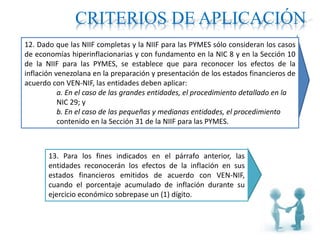 CRITERIOS DE APLICACIÓN
12. Dado que las NIIF completas y la NIIF para las PYMES sólo consideran los casos
de economías hiperinflacionarias y con fundamento en la NIC 8 y en la Sección 10
de la NIIF para las PYMES, se establece que para reconocer los efectos de la
inflación venezolana en la preparación y presentación de los estados financieros de
acuerdo con VEN-NIF, las entidades deben aplicar:
a. En el caso de las grandes entidades, el procedimiento detallado en la
NIC 29; y
b. En el caso de las pequeñas y medianas entidades, el procedimiento
contenido en la Sección 31 de la NIIF para las PYMES.
13. Para los fines indicados en el párrafo anterior, las
entidades reconocerán los efectos de la inflación en sus
estados financieros emitidos de acuerdo con VEN-NIF,
cuando el porcentaje acumulado de inflación durante su
ejercicio económico sobrepase un (1) dígito.
 