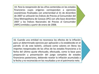 14. Para la reexpresión de las cifras contenidas en los estados
financieros cuyos orígenes correspondan a ejercicios
económicos finalizados con anterioridad al 31 de diciembre
de 2007 se utilizarán los Índices de Precios al Consumidor del
Área Metropolitana de Caracas (IPC) con año base diciembre
2007 y los Índices Nacionales de Precios al Consumidor
(INPC) emitidos a partir de enero de 2008.
16. Cuando una entidad no reconozca los efectos de la inflación
para un determinado ejercicio por aplicación a lo establecido en el
párrafo 13 de este boletín, utilizará como valores en libros los
importes reexpresados de las cifras de los estados financieros a la
fecha del último ajuste efectuado, efectuado, como la base para
preparación y presentación del juego completo de estados
financieros posteriores, debiendo revelar la inflación acumulada a
la fecha y no reconocida en los resultados y en el patrimonio neto.
 