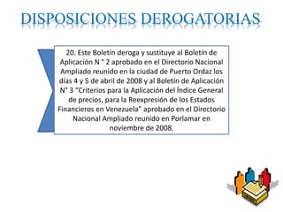 DISPOSICIONES DEROGATORIAS
20. Este Boletín deroga y sustituye al Boletín de
Aplicación N ° 2 aprobado en el Directorio Nacional
Ampliado reunido en la ciudad de Puerto Ordaz los
días 4 y 5 de abril de 2008 y al Boletín de Aplicación
N° 3 “Criterios para la Aplicación del Índice General
de precios, para la Reexpresión de los Estados
Financieros en Venezuela” aprobado en el Directorio
Nacional Ampliado reunido en Porlamar en
noviembre de 2008.
 