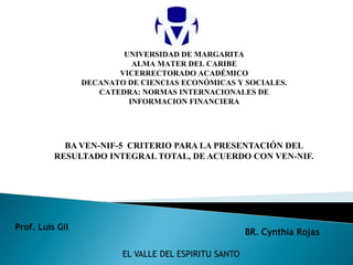 UNIVERSIDAD DE MARGARITA
ALMA MATER DEL CARIBE
VICERRECTORADO ACADÉMICO
DECANATO DE CIENCIAS ECONÓMICAS Y SOCIALES.
CATEDRA: NORMAS INTERNACIONALES DE
INFORMACION FINANCIERA
EL VALLE DEL ESPIRITU SANTO
Prof. Luis Gil
BA VEN-NIF-5 CRITERIO PARA LA PRESENTACIÓN DEL
RESULTADO INTEGRAL TOTAL, DE ACUERDO CON VEN-NIF.
BR. Cynthia Rojas
 