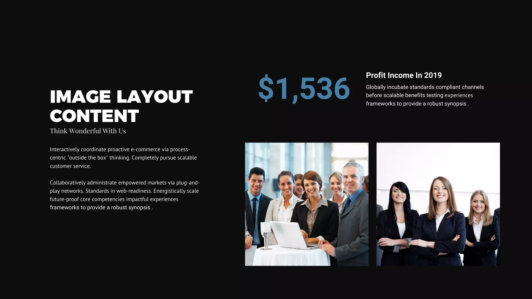 IMAGE LAYOUT
CONTENT
Think Wonderful With Us
Interactively coordinate proactive e-commerce via process-
centric "outside the box" thinking. Completely pursue scalable
customer service.
Collaboratively administrate empowered markets via plug-and-
play networks. Standards in web-readiness. Energistically scale
future-proof core competencies impactful experiences
frameworks to provide a robust synopsis .
Globally incubate standards compliant channels
before scalable benefits testing experiences
frameworks to provide a robust synopsis .
Profit Income In 2019
$1,536
 