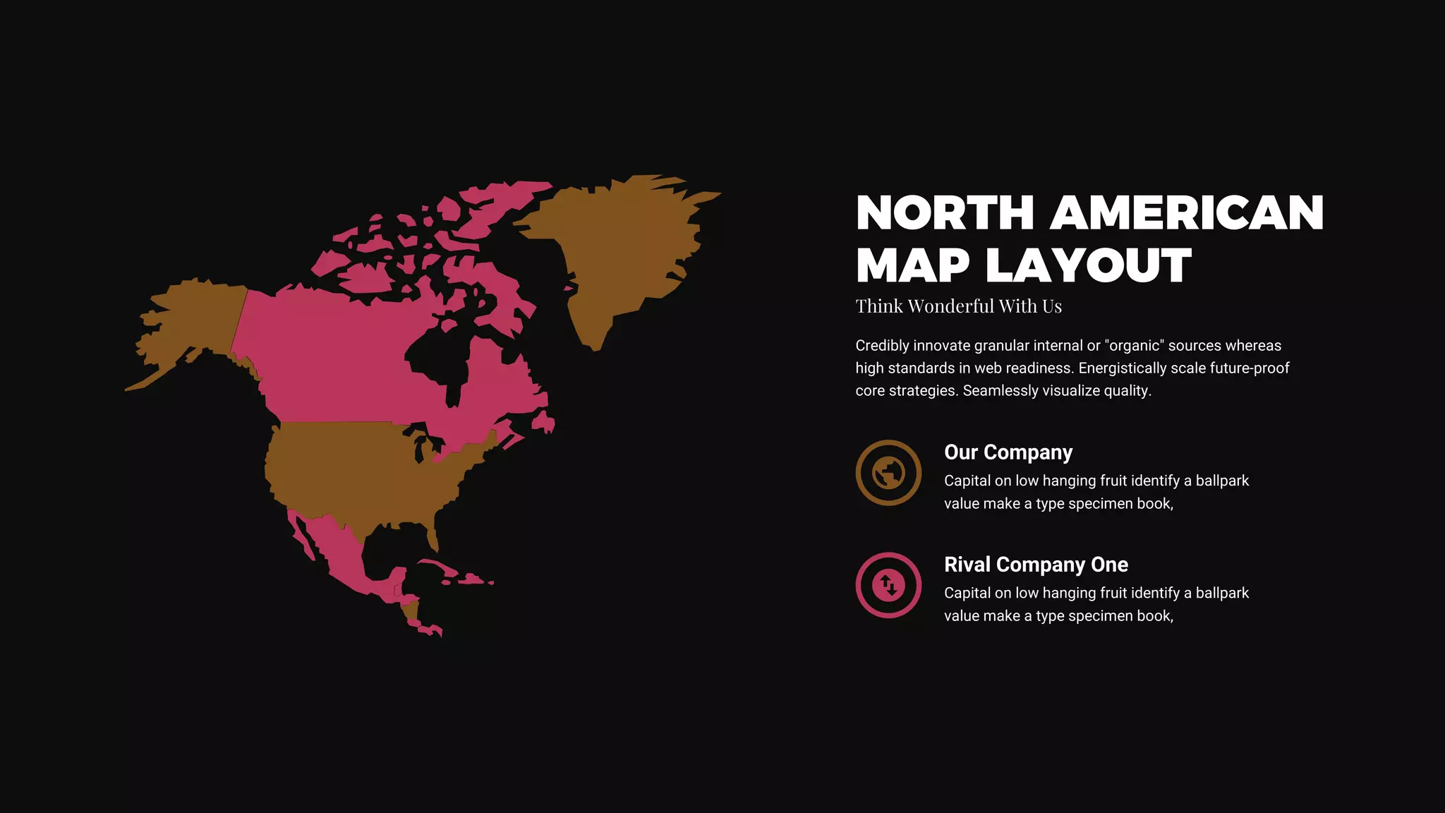 NORTH AMERICAN
MAP LAYOUT
Think Wonderful With Us
Credibly innovate granular internal or "organic" sources whereas
high standards in web readiness. Energistically scale future-proof
core strategies. Seamlessly visualize quality.
Our Company
Capital on low hanging fruit identify a ballpark
value make a type specimen book,
Rival Company One
Capital on low hanging fruit identify a ballpark
value make a type specimen book,
 