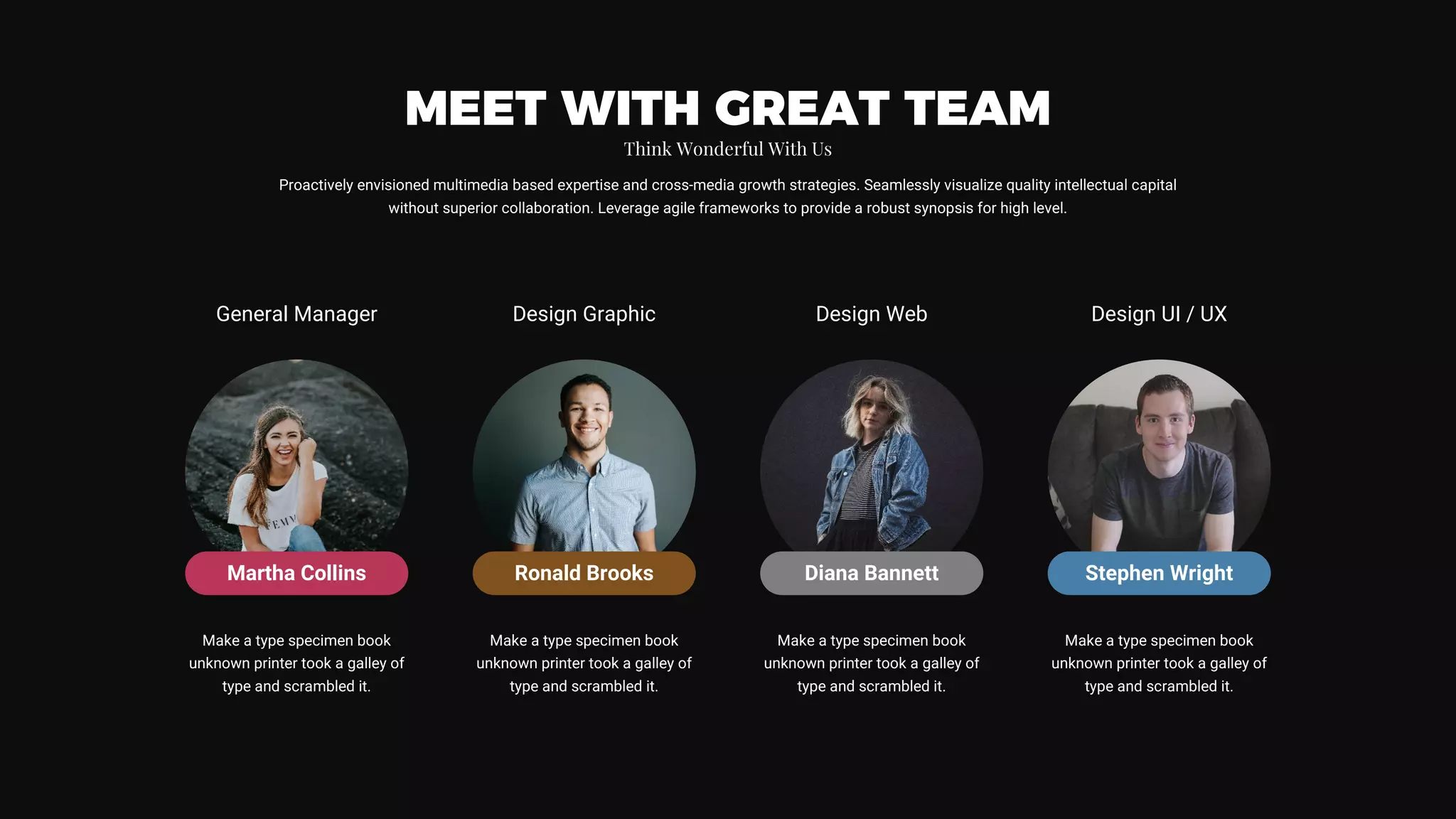 Martha Collins
General Manager Design Graphic Design Web Design UI / UX
Make a type specimen book
unknown printer took a galley of
type and scrambled it.
Make a type specimen book
unknown printer took a galley of
type and scrambled it.
Make a type specimen book
unknown printer took a galley of
type and scrambled it.
Make a type specimen book
unknown printer took a galley of
type and scrambled it.
Proactively envisioned multimedia based expertise and cross-media growth strategies. Seamlessly visualize quality intellectual capital
without superior collaboration. Leverage agile frameworks to provide a robust synopsis for high level.
MEET WITH GREAT TEAM
Think Wonderful With Us
Ronald Brooks Diana Bannett Stephen Wright
 