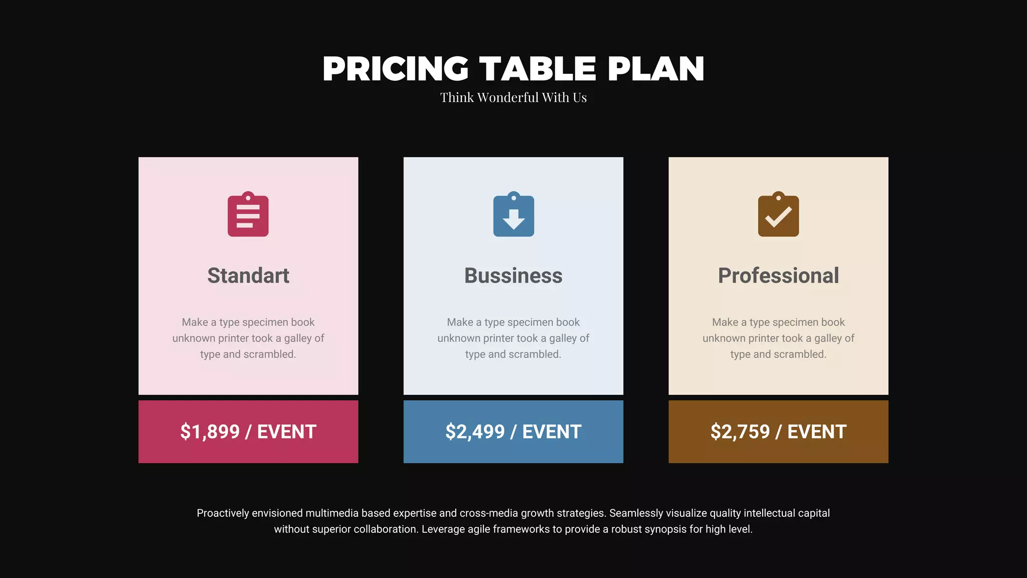 Make a type specimen book
unknown printer took a galley of
type and scrambled.
Standart
$1,899 / EVENT
Make a type specimen book
unknown printer took a galley of
type and scrambled.
Bussiness
$2,499 / EVENT
Make a type specimen book
unknown printer took a galley of
type and scrambled.
Professional
$2,759 / EVENT
PRICING TABLE PLAN
Think Wonderful With Us
Proactively envisioned multimedia based expertise and cross-media growth strategies. Seamlessly visualize quality intellectual capital
without superior collaboration. Leverage agile frameworks to provide a robust synopsis for high level.
 