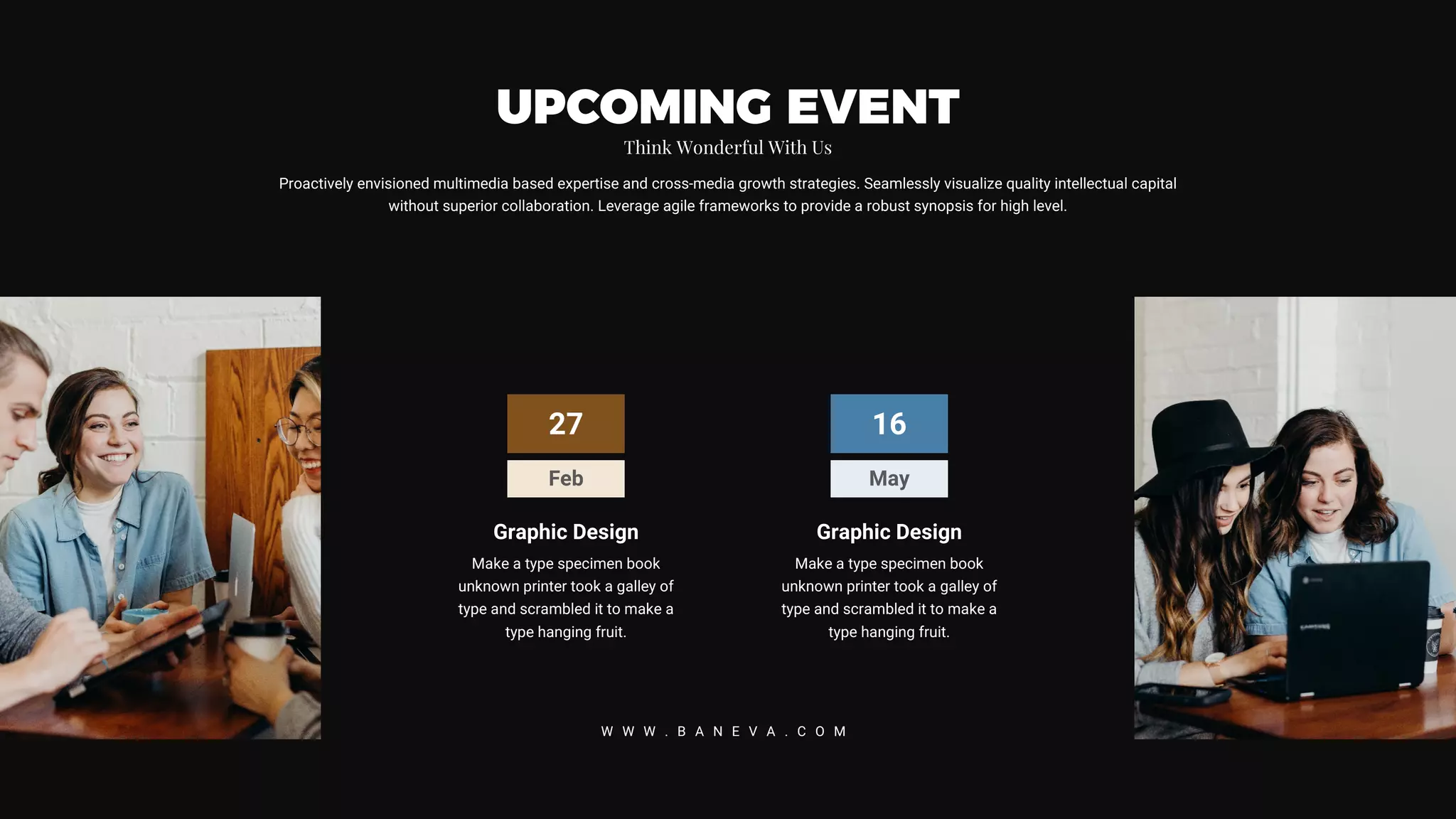 27
Feb
Graphic Design
Make a type specimen book
unknown printer took a galley of
type and scrambled it to make a
type hanging fruit.
16
May
Graphic Design
Make a type specimen book
unknown printer took a galley of
type and scrambled it to make a
type hanging fruit.
Proactively envisioned multimedia based expertise and cross-media growth strategies. Seamlessly visualize quality intellectual capital
without superior collaboration. Leverage agile frameworks to provide a robust synopsis for high level.
UPCOMING EVENT
Think Wonderful With Us
W W W . B A N E V A . C O M
 