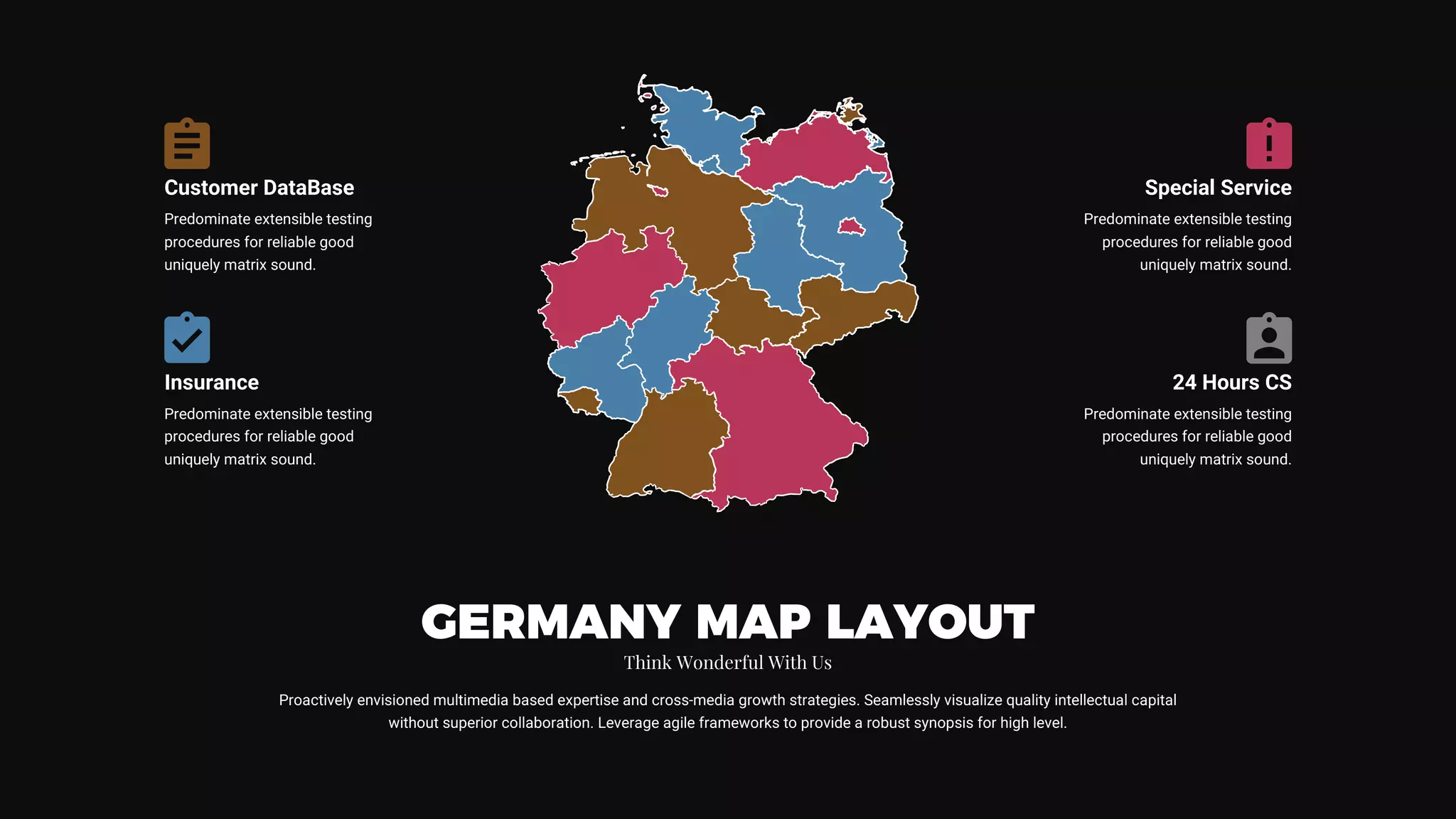 Proactively envisioned multimedia based expertise and cross-media growth strategies. Seamlessly visualize quality intellectual capital
without superior collaboration. Leverage agile frameworks to provide a robust synopsis for high level.
GERMANY MAP LAYOUT
Think Wonderful With Us
Customer DataBase
Predominate extensible testing
procedures for reliable good
uniquely matrix sound.
Insurance
Predominate extensible testing
procedures for reliable good
uniquely matrix sound.
Special Service
Predominate extensible testing
procedures for reliable good
uniquely matrix sound.
24 Hours CS
Predominate extensible testing
procedures for reliable good
uniquely matrix sound.
 