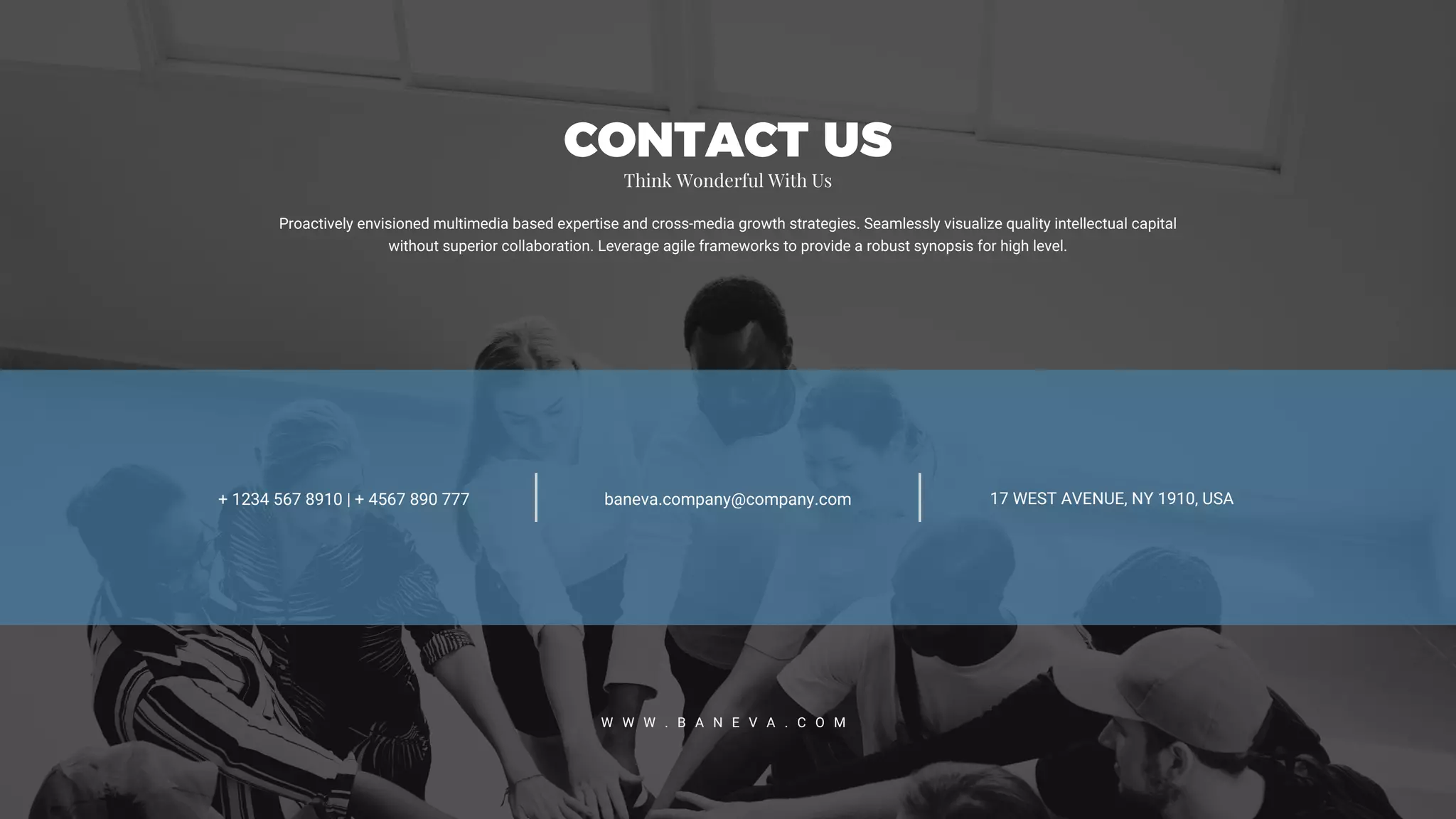 17 WEST AVENUE, NY 1910, USA+ 1234 567 8910 | + 4567 890 777 baneva.company@company.com
W W W . B A N E V A . C O M
Proactively envisioned multimedia based expertise and cross-media growth strategies. Seamlessly visualize quality intellectual capital
without superior collaboration. Leverage agile frameworks to provide a robust synopsis for high level.
CONTACT US
Think Wonderful With Us
 
