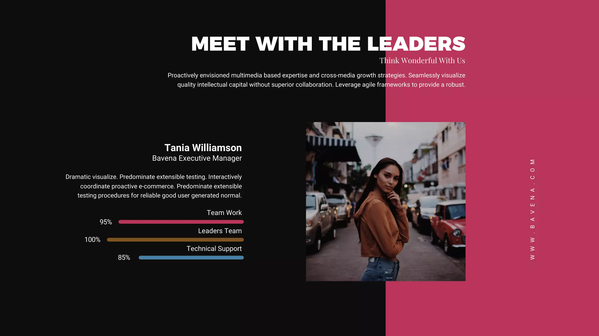 Proactively envisioned multimedia based expertise and cross-media growth strategies. Seamlessly visualize
quality intellectual capital without superior collaboration. Leverage agile frameworks to provide a robust.
MEET WITH THE LEADERS
Think Wonderful With Us
WWW.BAVENA.COM
Tania Williamson
Bavena Executive Manager
Dramatic visualize. Predominate extensible testing. Interactively
coordinate proactive e-commerce. Predominate extensible
testing procedures for reliable good user generated normal.
Team Work
95%
Leaders Team
100%
Technical Support
85%
 