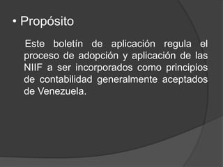 • Propósito
Este boletín de aplicación regula el
proceso de adopción y aplicación de las
NIIF a ser incorporados como principios
de contabilidad generalmente aceptados
de Venezuela.
 