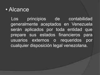 • Alcance
Los principios de contabilidad
generalmente aceptados en Venezuela
serán aplicados por toda entidad que
prepare sus estados financieros para
usuarios externos o requeridos por
cualquier disposición legal venezolana.
 