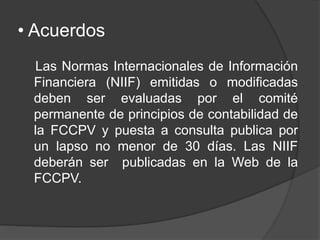 • Acuerdos
Las Normas Internacionales de Información
Financiera (NIIF) emitidas o modificadas
deben ser evaluadas por el comité
permanente de principios de contabilidad de
la FCCPV y puesta a consulta publica por
un lapso no menor de 30 días. Las NIIF
deberán ser publicadas en la Web de la
FCCPV.
 