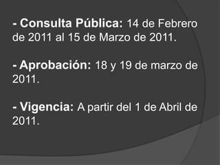 - Consulta Pública: 14 de Febrero
de 2011 al 15 de Marzo de 2011.
- Aprobación: 18 y 19 de marzo de
2011.
- Vigencia: A partir del 1 de Abril de
2011.
 