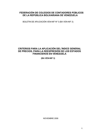 1
FEDERACIÓN DE COLEGIOS DE CONTADORES PÚBLICOS
DE LA REPÚBLICA BOLIVARIANA DE VENEZUELA
BOLETIN DE APLICACIÓN VEN-NIF Nº 3 (BA VEN-NIF 3)
CRITERIOS PARA LA APLICACIÓN DEL ÍNDICE GENERAL
DE PRECIOS, PARA LA REEXPRESIÓN DE LOS ESTADOS
FINANCIEROS EN VENEZUELA
(BA VEN-NIF 3)
NOVIEMBRE 2008
 