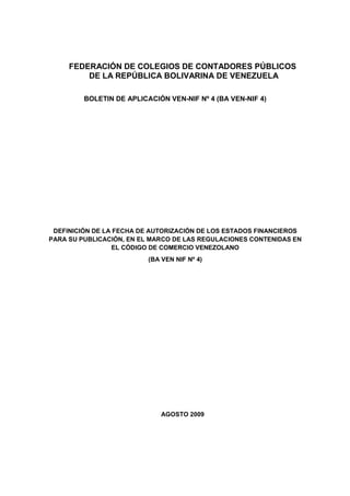 FEDERACIÓN DE COLEGIOS DE CONTADORES PÚBLICOS
         DE LA REPÚBLICA BOLIVARINA DE VENEZUELA

         BOLETIN DE APLICACIÓN VEN-NIF Nº 4 (BA VEN-NIF 4)




 DEFINICIÓN DE LA FECHA DE AUTORIZACIÓN DE LOS ESTADOS FINANCIEROS
PARA SU PUBLICACIÓN, EN EL MARCO DE LAS REGULACIONES CONTENIDAS EN
                 EL CÓDIGO DE COMERCIO VENEZOLANO
                          (BA VEN NIF Nº 4)




                              AGOSTO 2009
 