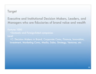 Target

Executive and Institutional Decision Makers, Leaders, and
Managers who are ﬁduciaries of brand value and wealth

Fortune 1000
  •Domestic and Foreign-listed companies
Level
  •C: Decision Makers in Brand, Corporate Coms, Finance, Innovation,
  Investment, Marketing Coms, Media, Sales, Strategy, Ventures, etc




                                                                       20
 