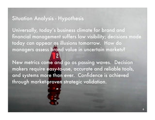 Situation Analysis - Hypothesis

Universally, today’s business climate for brand and
ﬁnancial management suffers low visibility; decisions made
today can appear as illusions tomorrow. How do
managers assess brand value in uncertain markets?

New metrics come and go as passing waves. Decision
makers require easy-to-use, accurate and reliable tools,
and systems more than ever. Conﬁdence is achieved
through market-proven strategic validation.




                                                             6
 