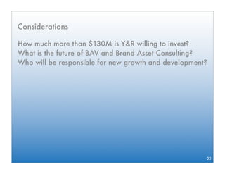 Considerations

How much more than $130M is Y&R willing to invest?
What is the future of BAV and Brand Asset Consulting?
Who will be responsible for new growth and development?




                                                      22
 
