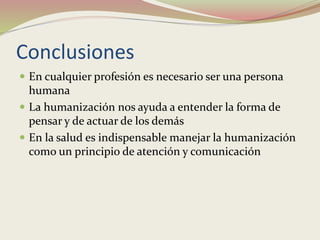 Conclusiones
 En cualquier profesión es necesario ser una persona
humana
 La humanización nos ayuda a entender la forma de
pensar y de actuar de los demás
 En la salud es indispensable manejar la humanización
como un principio de atención y comunicación
 