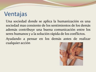 Ventajas
Una sociedad donde se aplica la humanización es una
sociedad mas consiente de los sentimientos de los demás
además contribuye una buena comunicación entre los
seres humanos y a la solución rápida de los conflictos.
Ayudando a pensar en los demás antes de realizar
cualquier acción
 