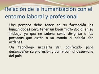 Relación de la humanización con el
entorno laboral y profesional
Una persona debe tener en su formación las
humanidades para tener un buen trato social en su
trabajo ya que no sabría como dirigirse a las
personas que están a su mando ni sabría dar
ordenes.
Un tecnólogo necesita ser calificado para
desempeñar su profesión y contribuir al desarrollo
del país
 