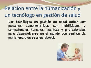 Relación entre la humanización y
un tecnólogo en gestión de salud
Los tecnólogos en gestión de salud deben ser
personas comprometidas con habilidades y
competencias humanas, técnicas y profesionales
para desenvolverse en el mundo con sentido de
pertenencia en su área laboral.
 
