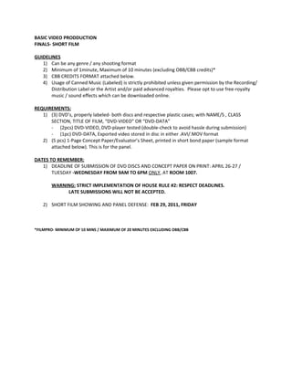 BASIC VIDEO PRODDUCTION
FINALS- SHORT FILM

GUIDELINES
   1) Can be any genre / any shooting format
   2) Minimum of 1minute, Maximum of 10 minutes (excluding OBB/CBB credits)*
   3) CBB CREDITS FORMAT attached below.
   4) Usage of Canned Music (Labeled) is strictly prohibited unless given permission by the Recording/
       Distribution Label or the Artist and/or paid advanced royalties. Please opt to use free-royalty
       music / sound effects which can be downloaded online.

REQUIREMENTS:
   1) (3) DVD’s, properly labeled- both discs and respective plastic cases; with NAME/S , CLASS
      SECTION, TITLE OF FILM, “DVD-VIDEO” OR “DVD-DATA”
      - (2pcs) DVD-VIDEO, DVD-player tested (double-check to avoid hassle during submission)
      - (1pc) DVD-DATA, Exported video stored in disc in either .AVI/.MOV format
   2) (5 pcs) 1-Page Concept Paper/Evaluator’s Sheet, printed in short bond paper (sample format
      attached below). This is for the panel.

DATES TO REMEMBER:
   1) DEADLINE OF SUBMISSION OF DVD DISCS AND CONCEPT PAPER ON PRINT: APRIL 26-27 /
       TUESDAY -WEDNESDAY FROM 9AM TO 6PM ONLY, AT ROOM 1007.

       WARNING: STRICT IMPLEMENTATION OF HOUSE RULE #2: RESPECT DEADLINES.
            LATE SUBMISSIONS WILL NOT BE ACCEPTED.

   2) SHORT FILM SHOWING AND PANEL DEFENSE: FEB 29, 2011, FRIDAY



*FILMPRO- MINIMUM OF 10 MINS / MAXIMUM OF 20 MINUTES EXCLUDING OBB/CBB
 