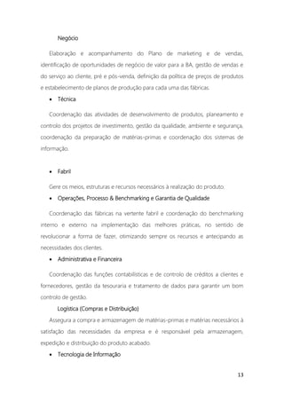 13
Negócio
Elaboração e acompanhamento do Plano de marketing e de vendas,
identificação de oportunidades de negócio de valor para a BA, gestão de vendas e
do serviço ao cliente, pré e pós-venda, definição da política de preços de produtos
e estabelecimento de planos de produção para cada uma das fábricas.
• Técnica
Coordenação das atividades de desenvolvimento de produtos, planeamento e
controlo dos projetos de investimento, gestão da qualidade, ambiente e segurança,
coordenação da preparação de matérias-primas e coordenação dos sistemas de
informação.
• Fabril
Gere os meios, estruturas e recursos necessários à realização do produto.
• Operações, Processo & Benchmarking e Garantia de Qualidade
Coordenação das fábricas na vertente fabril e coordenação do benchmarking
interno e externo na implementação das melhores práticas, no sentido de
revolucionar a forma de fazer, otimizando sempre os recursos e antecipando as
necessidades dos clientes.
• Administrativa e Financeira
Coordenação das funções contabilísticas e de controlo de créditos a clientes e
fornecedores, gestão da tesouraria e tratamento de dados para garantir um bom
controlo de gestão.
Logística (Compras e Distribuição)
Assegura a compra e armazenagem de matérias-primas e matérias necessários à
satisfação das necessidades da empresa e é responsável pela armazenagem,
expedição e distribuição do produto acabado.
• Tecnologia de Informação
 