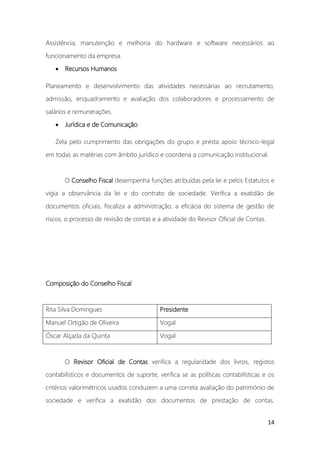 14
Assistência, manutenção e melhoria do hardware e software necessários ao
funcionamento da empresa.
• Recursos Humanos
Planeamento e desenvolvimento das atividades necessárias ao recrutamento,
admissão, enquadramento e avaliação dos colaboradores e processamento de
salários e remunerações.
• Jurídica e de Comunicação
Zela pelo cumprimento das obrigações do grupo e presta apoio técnico-legal
em todas as matérias com âmbito jurídico e coordena a comunicação institucional.
O Conselho Fiscal desempenha funções atribuídas pela lei e pelos Estatutos e
vigia a observância da lei e do contrato de sociedade. Verifica a exatidão de
documentos oficiais, fiscaliza a administração, a eficácia do sistema de gestão de
riscos, o processo de revisão de contas e a atividade do Revisor Oficial de Contas.
Composição do Conselho Fiscal
Rita Silva Domingues Presidente
Manuel Ortigão de Oliveira Vogal
Óscar Alçada da Quinta Vogal
O Revisor Oficial de Contas verifica a regularidade dos livros, registos
contabilísticos e documentos de suporte, verifica se as políticas contabilísticas e os
critérios valorimétricos usados conduzem a uma correta avaliação do património de
sociedade e verifica a exatidão dos documentos de prestação de contas.
 