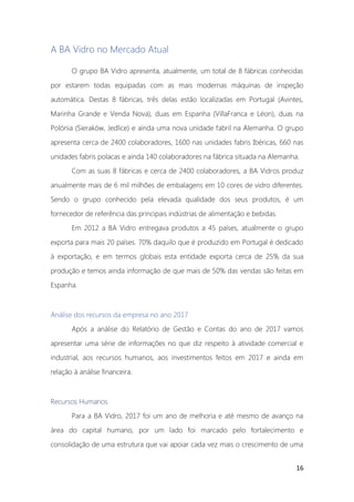 16
A BA Vidro no Mercado Atual
O grupo BA Vidro apresenta, atualmente, um total de 8 fábricas conhecidas
por estarem todas equipadas com as mais modernas máquinas de inspeção
automática. Destas 8 fábricas, três delas estão localizadas em Portugal (Avintes,
Marinha Grande e Venda Nova), duas em Espanha (VillaFranca e Léon), duas na
Polónia (Sieraków, Jedlice) e ainda uma nova unidade fabril na Alemanha. O grupo
apresenta cerca de 2400 colaboradores, 1600 nas unidades fabris Ibéricas, 660 nas
unidades fabris polacas e ainda 140 colaboradores na fábrica situada na Alemanha.
Com as suas 8 fábricas e cerca de 2400 colaboradores, a BA Vidros produz
anualmente mais de 6 mil milhões de embalagens em 10 cores de vidro diferentes.
Sendo o grupo conhecido pela elevada qualidade dos seus produtos, é um
fornecedor de referência das principais indústrias de alimentação e bebidas.
Em 2012 a BA Vidro entregava produtos a 45 países, atualmente o grupo
exporta para mais 20 países. 70% daquilo que é produzido em Portugal é dedicado
à exportação, e em termos globais esta entidade exporta cerca de 25% da sua
produção e temos ainda informação de que mais de 50% das vendas são feitas em
Espanha.
Análise dos recursos da empresa no ano 2017
Após a análise do Relatório de Gestão e Contas do ano de 2017 vamos
apresentar uma série de informações no que diz respeito à atividade comercial e
industrial, aos recursos humanos, aos investimentos feitos em 2017 e ainda em
relação à análise financeira.
Recursos Humanos
Para a BA Vidro, 2017 foi um ano de melhoria e até mesmo de avanço na
área do capital humano, por um lado foi marcado pelo fortalecimento e
consolidação de uma estrutura que vai apoiar cada vez mais o crescimento de uma
 