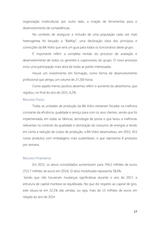 17
organização multicultural, por outro lado, a criação de ferramentas para o
desenvolvimento de competências.
No contexto de assegurar a inclusão de uma população cada vez mais
heterogénea foi lançado o “BaWay”, uma declaração clara dos princípios e
convicções da BA Vidro que será um guia para todos os funcionários deste grupo.
É importante referir a completa revisão do processo de avaliação e
desenvolvimento de todos os gerentes e supervisores do grupo. O novo processo
inclui uma participação mais ativa de todas as partes interessadas.
Houve um investimento em formação, como forma de desenvolvimento
profissional que atingiu um volume de 27.200 horas.
Como aspeto menos positivo devemos referir o aumento do absentismo, que
registou, no final do ano de 2015, 6,2%.
Recursos Físicos
Todas as unidades de produção da BA Vidro estiveram focadas na melhoria
constante da eficiência, qualidade e serviço para com os seus clientes, sendo que foi
implementada, em todas as fábricas, tecnologia de ponta o que levou a melhorias
relevantes no controlo da qualidade e otimização do consumo de energias e tendo
em conta a redução de custos de produção, a BA Vidro desenvolveu, em 2015, 415
novos produtos com embalagens mais sustentáveis, o que representa 8 produtos
por semana.
Recursos Financeiros
Em 2015, os ativos consolidados aumentaram para 749,2 milhões de euros
(715,7 milhões de euros em 2014). O ativo imobilizado representa 38,6%.
Sendo que não houveram mudanças significativas durante o ano de 2017, a
estrutura de capital manteve-se equilibrada. No que diz respeito ao capital de giro,
este situou-se em 22,1% das vendas, ou seja, mais de 13 milhões de euros em
relação ao ano de 2014.
 